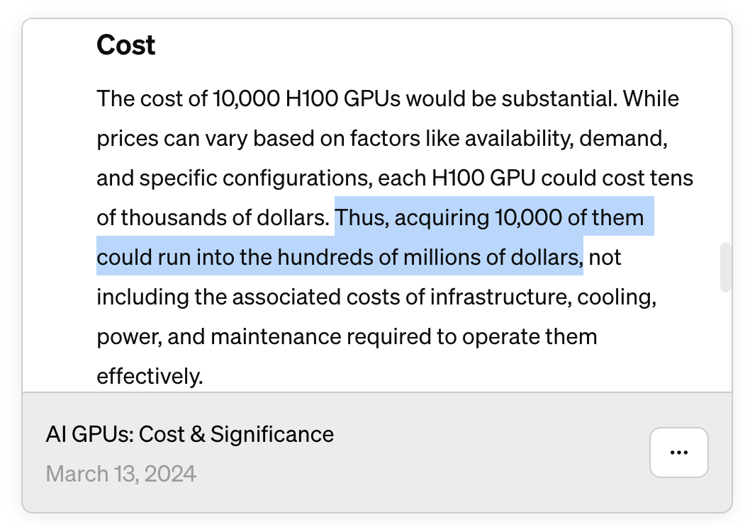 Chat GPT conversation where it answers the "Cost" of 10k H100 GPU: "The cost of 10,000 H100 GPUs would be substantial. While prices can vary based on factors like availability, demand, and specific configurations, each H100 GPU could cost tens of thousands of dollars. Thus, acquiring 10,000 of them could run into the hundreds of millions of dollars, not including the associated costs of infrastructure, cooling, power, and maintenance required to operate them effectively."
